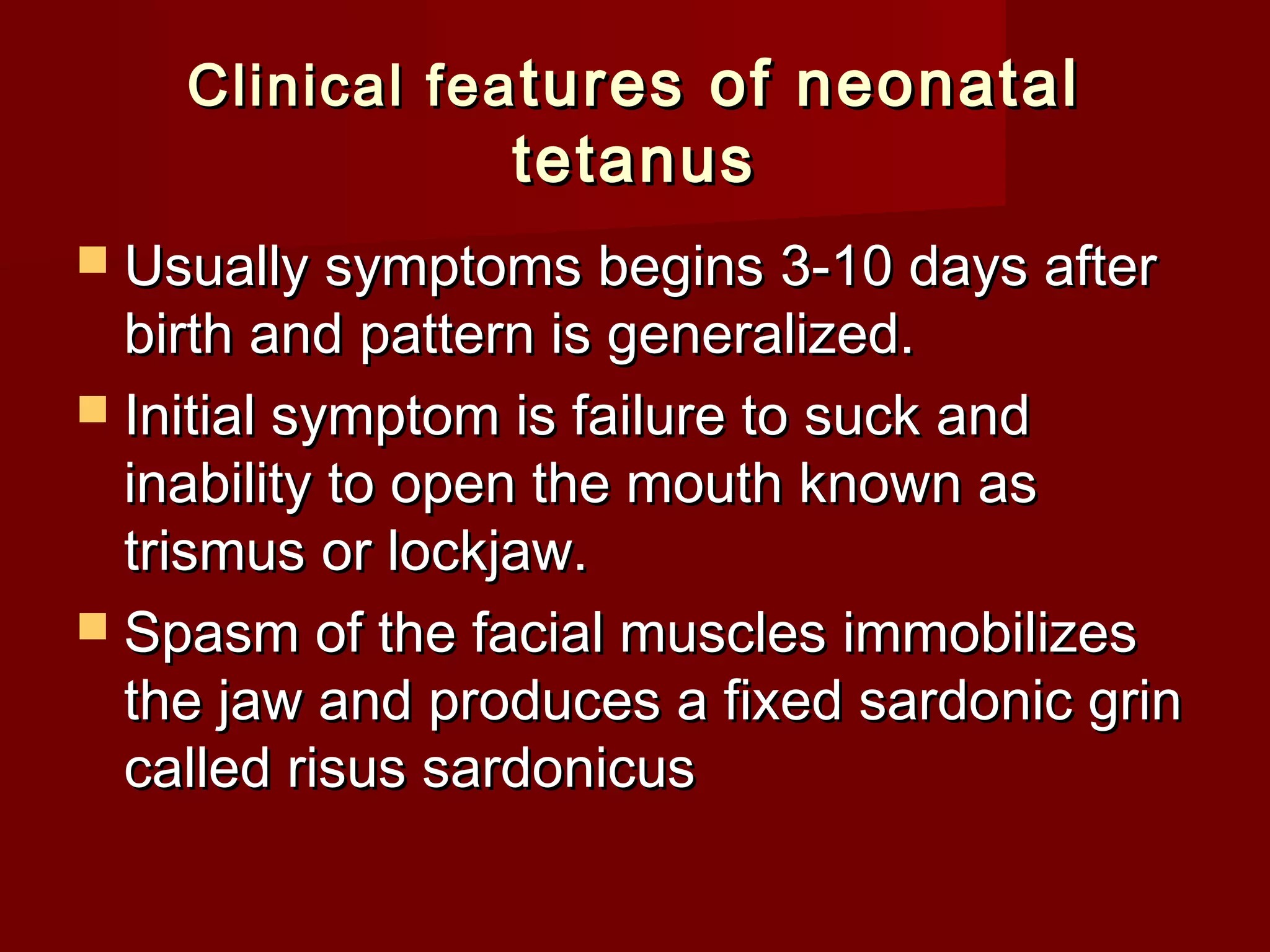 Clinical feaClinical fea tures of neonataltures of neonatal
tetanustetanus
 Usually symptoms begins 3-10 days afterUsually symptoms begins 3-10 days after
birth and pattern is generalized.birth and pattern is generalized.
 Initial symptom is failure to suck andInitial symptom is failure to suck and
inability to open the mouth known asinability to open the mouth known as
trismus or lockjaw.trismus or lockjaw.
 Spasm of the facial muscles immobilizesSpasm of the facial muscles immobilizes
the jaw and produces a fixed sardonic grinthe jaw and produces a fixed sardonic grin
called risus sardonicuscalled risus sardonicus
 