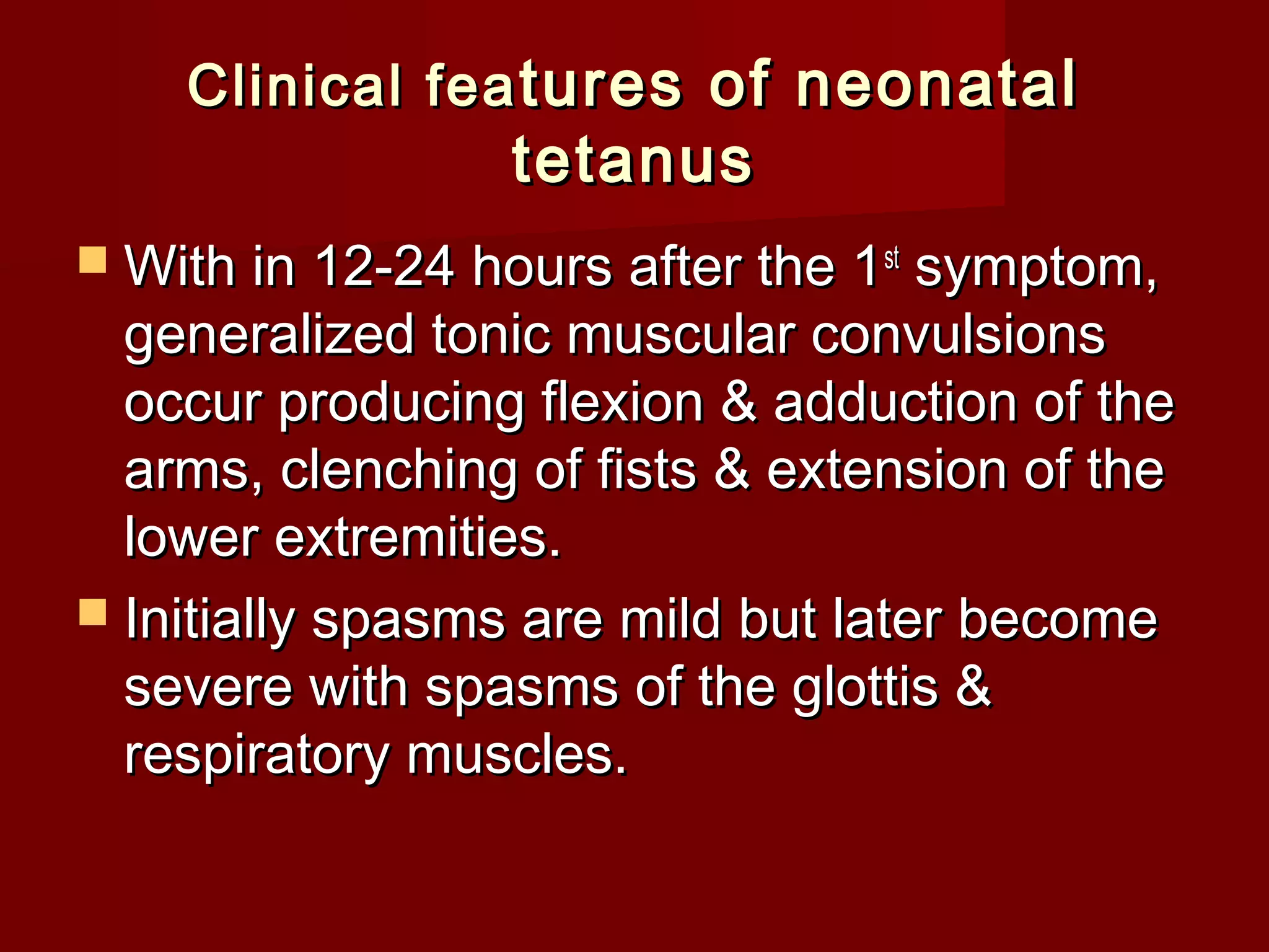Clinical feaClinical fea tures of neonataltures of neonatal
tetanustetanus
 With in 12-24 hours after the 1With in 12-24 hours after the 1stst
symptom,symptom,
generalized tonic muscular convulsionsgeneralized tonic muscular convulsions
occur producing flexion & adduction of theoccur producing flexion & adduction of the
arms, clenching of fists & extension of thearms, clenching of fists & extension of the
lower extremities.lower extremities.
 Initially spasms are mild but later becomeInitially spasms are mild but later become
severe with spasms of the glottis &severe with spasms of the glottis &
respiratory muscles.respiratory muscles.
 