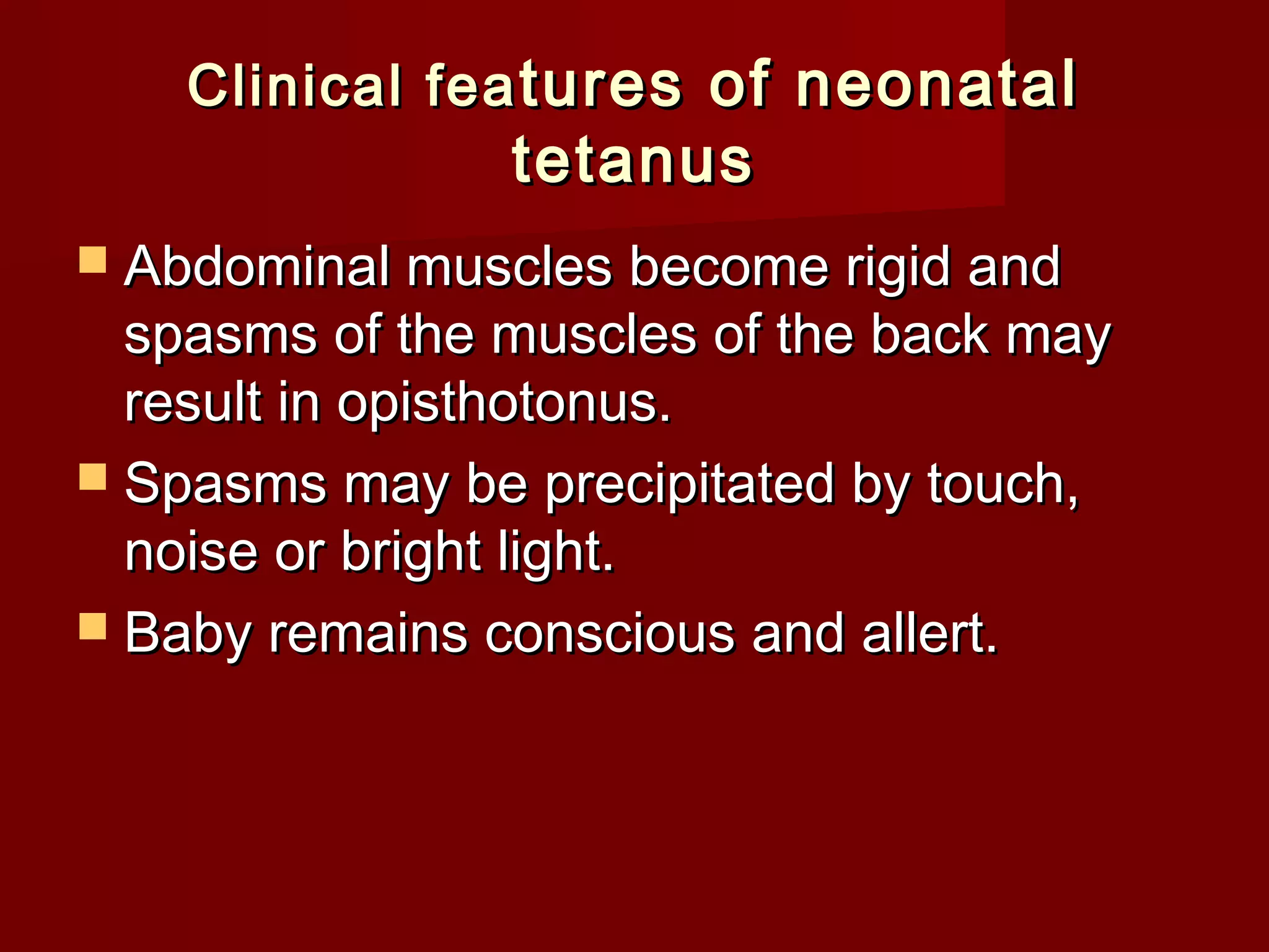 Clinical feaClinical fea tures of neonataltures of neonatal
tetanustetanus
 Abdominal muscles become rigid andAbdominal muscles become rigid and
spasms of the muscles of the back mayspasms of the muscles of the back may
result in opisthotonus.result in opisthotonus.
 Spasms may be precipitated by touch,Spasms may be precipitated by touch,
noise or bright light.noise or bright light.
 Baby remains conscious and allert.Baby remains conscious and allert.
 