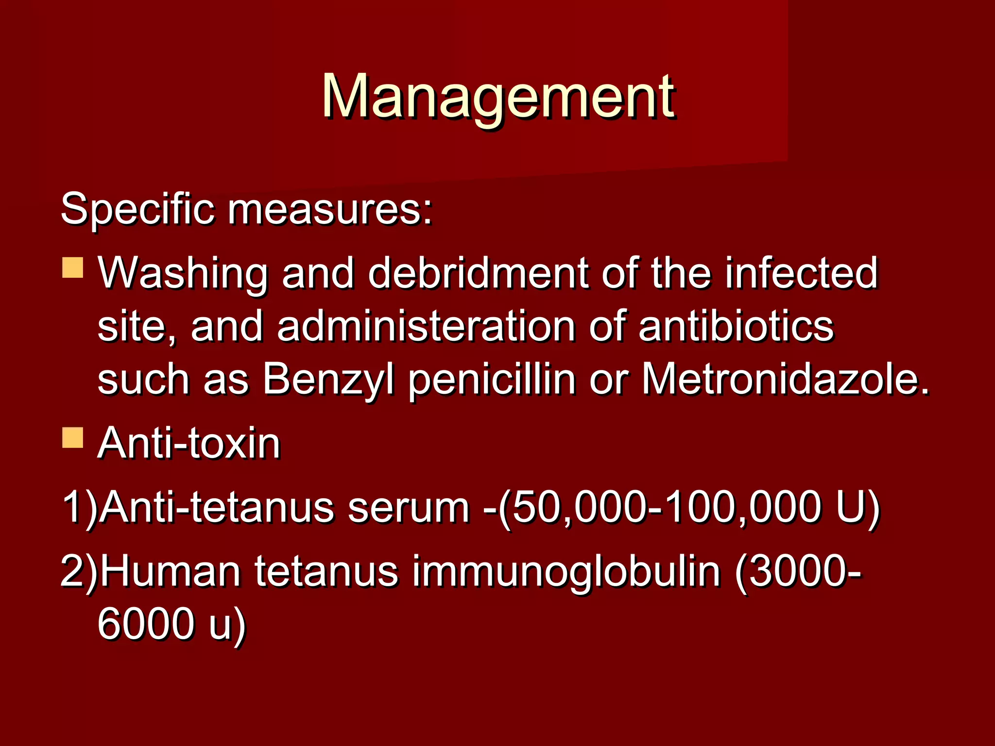 ManagementManagement
Specific measures:Specific measures:
 Washing and debridment of the infectedWashing and debridment of the infected
site, and administeration of antibioticssite, and administeration of antibiotics
such as Benzyl penicillin or Metronidazole.such as Benzyl penicillin or Metronidazole.
 Anti-toxinAnti-toxin
1)Anti-tetanus serum -(50,000-100,000 U)1)Anti-tetanus serum -(50,000-100,000 U)
2)Human tetanus immunoglobulin (3000-2)Human tetanus immunoglobulin (3000-
6000 u)6000 u)
 
