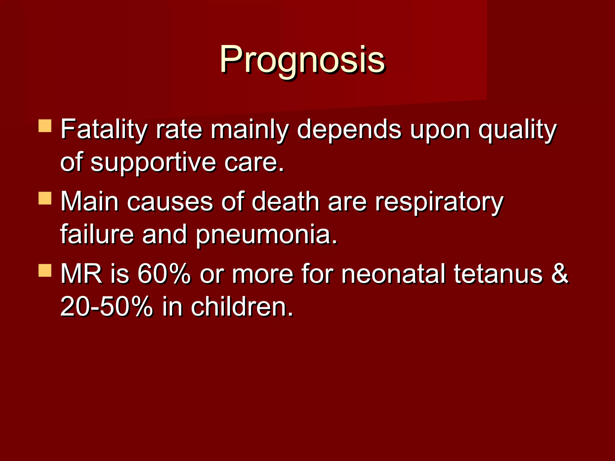 PrognosisPrognosis
 Fatality rate mainly depends upon qualityFatality rate mainly depends upon quality
of supportive care.of supportive care.
 Main causes of death are respiratoryMain causes of death are respiratory
failure and pneumonia.failure and pneumonia.
 MR is 60% or more for neonatal tetanus &MR is 60% or more for neonatal tetanus &
20-50% in children.20-50% in children.
 