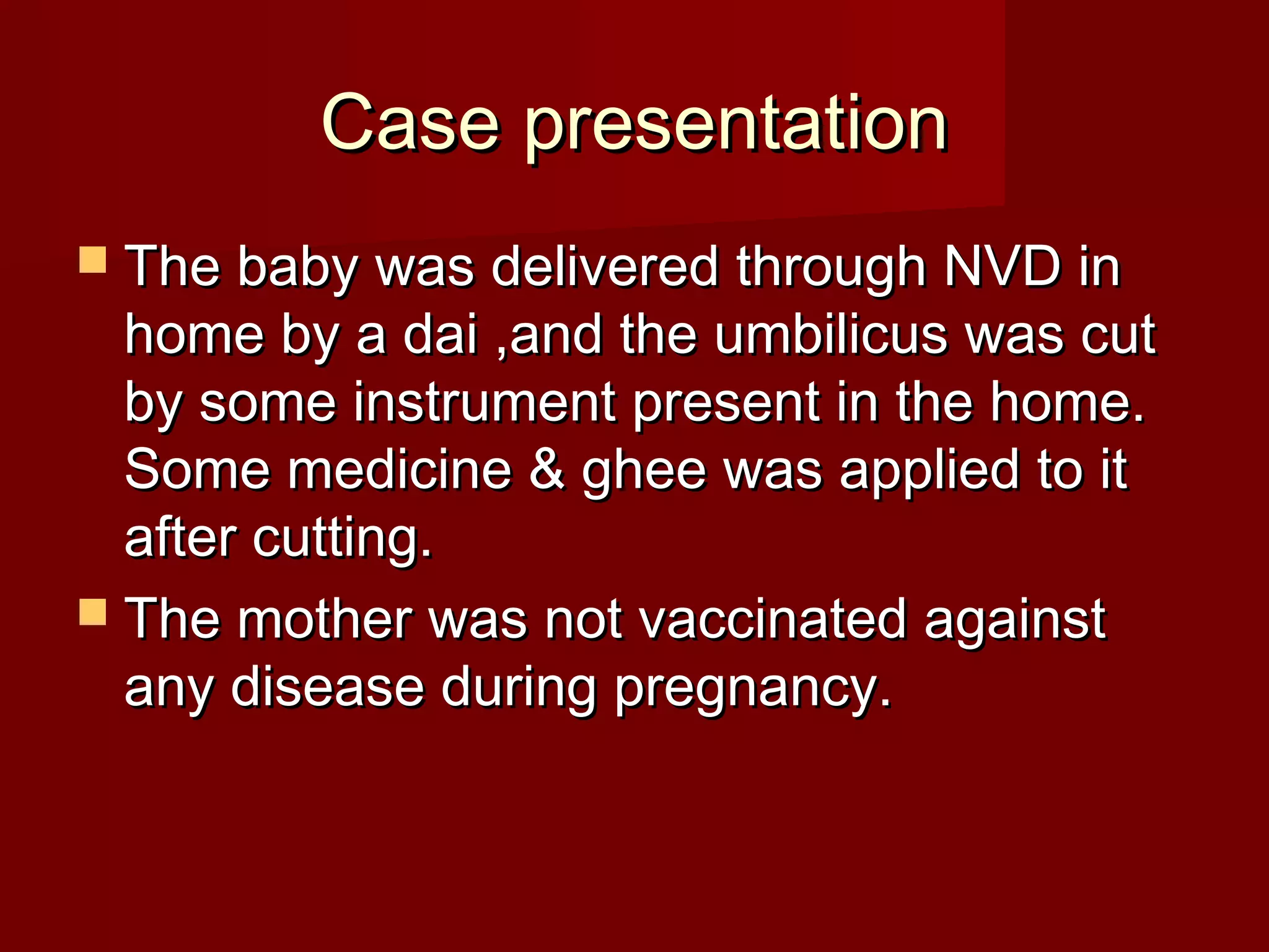 Case presentationCase presentation
 The baby was delivered through NVD inThe baby was delivered through NVD in
home by a dai ,and the umbilicus was cuthome by a dai ,and the umbilicus was cut
by some instrument present in the home.by some instrument present in the home.
Some medicine & ghee was applied to itSome medicine & ghee was applied to it
after cutting.after cutting.
 The mother was not vaccinated againstThe mother was not vaccinated against
any disease during pregnancy.any disease during pregnancy.
 