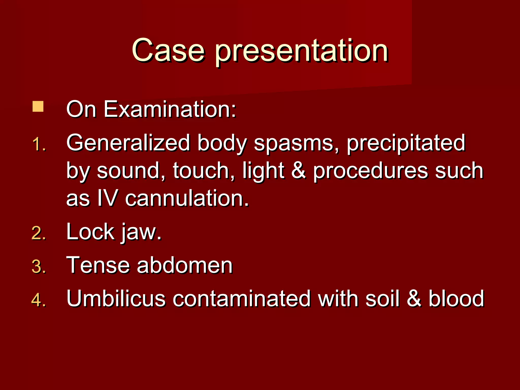 Case presentationCase presentation
 On Examination:On Examination:
1.1. Generalized body spasms, precipitatedGeneralized body spasms, precipitated
by sound, touch, light & procedures suchby sound, touch, light & procedures such
as IV cannulation.as IV cannulation.
2.2. Lock jaw.Lock jaw.
3.3. Tense abdomenTense abdomen
4.4. Umbilicus contaminated with soil & bloodUmbilicus contaminated with soil & blood
 