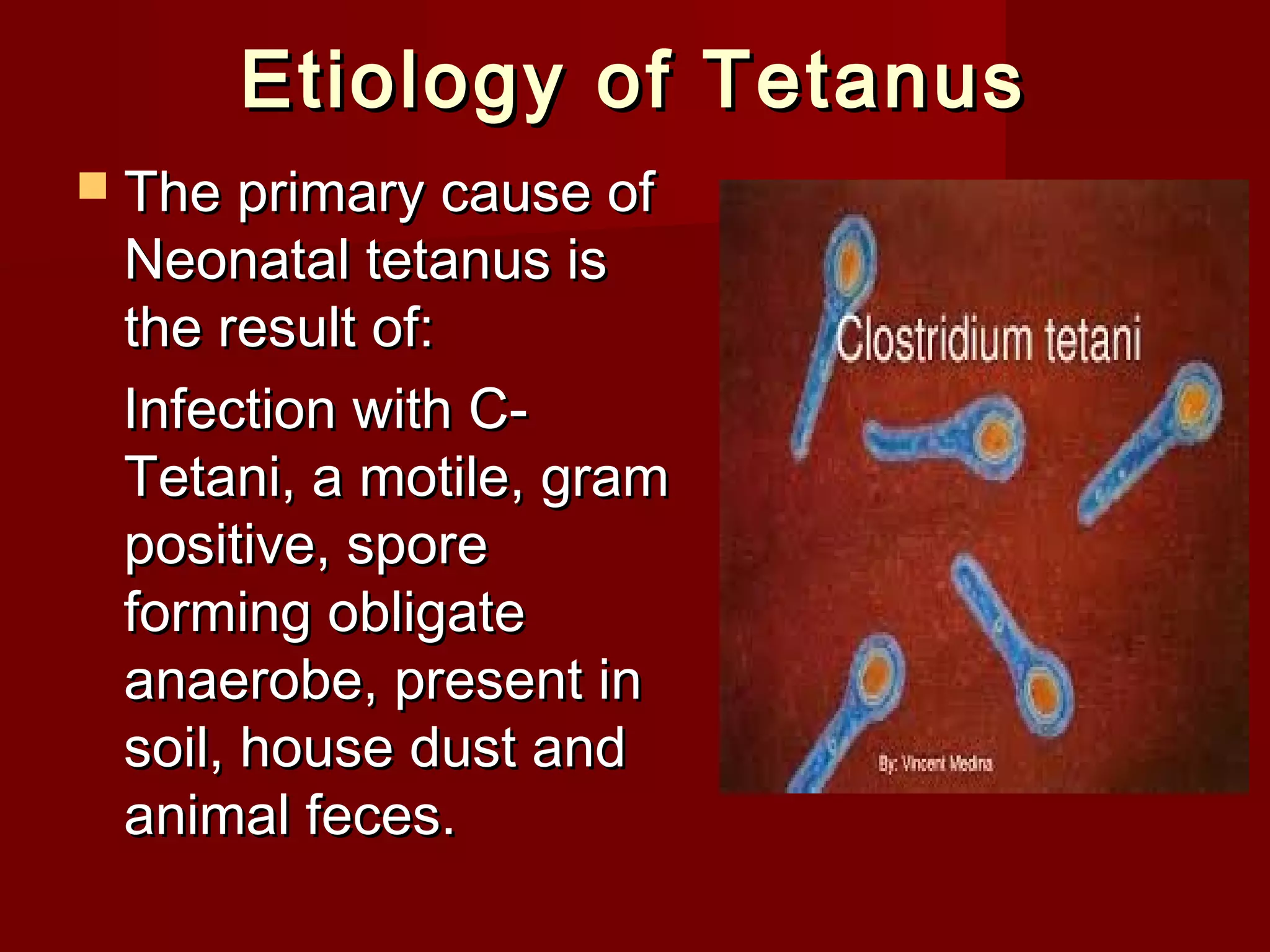 Etiology of TetanusEtiology of Tetanus
 The primary cause ofThe primary cause of
Neonatal tetanus isNeonatal tetanus is
the result of:the result of:
Infection with C-Infection with C-
Tetani, a motile, gramTetani, a motile, gram
positive, sporepositive, spore
forming obligateforming obligate
anaerobe, present inanaerobe, present in
soil, house dust andsoil, house dust and
animal feces.animal feces.
 