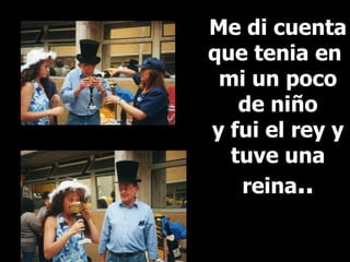 Me di cuenta que tenia en  mi un poco de niño  y fui el rey y tuve una reina .. 