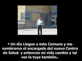 Un día Llegue a esta Comuna y me nombraron el encargado del nuevo Centro de Salud  y entonces mi vida cambio y tal vez la tuya también.. 
