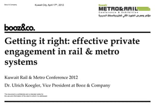 Booz & Company                             Kuwait City, April 17th, 2012




Getting it right: effective private
engagement in rail & metro
systems
Kuwait Rail & Metro Conference 2012
Dr. Ulrich Koegler, Vice President at Booz & Company
This document is confidential and is intended solely for
the use and information of the client to whom it is addressed.
 
