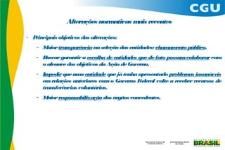 Alterações normativas m recentes
                                       ais

- Principais objetivos das alterações:
    - Maior transparência na seleção das entidades: cham ento público.
                                                        am
    - Buscar garantir a escolha de entidades que de fato possam colaborar com
      o alcance dos objetivos da Ação de Governo.
    - Im pedir que um entidade que já tenha apresentado problem insanáveis
                      a                                           as
      em relações anteriores com o Governo F ederal volte a receber recursos de
      transferências voluntárias.
    - Maior responsabilização dos órgãos concedentes.
 