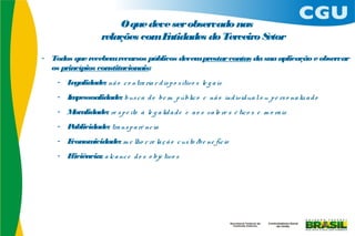 O que deve ser observado nas
                    relações comEntidades do Terceiro Setor
- Todos que recebem recursos públicos devem prestar contas da sua aplicação e observar
  os princípios constitucionais:
    - Legalidade: nã o c o ntra ria r d is p o s itiv o s le g a is
    - Impessoalidade: bus c a d o be m p úblic o e nã o ind ivid ua l o u p e rs o na liz a d o
    - Moralidade: re s p e ito à le g a lid a d e e a o s va lo re s é tic o s e m o ra is
    - Publicidade: tra ns p a rê nc ia
    - Economicidade: m e lho r re la ç ã o c us to /be ne fíc io
    - Eficiência: a lc a nc e d o s o bje tivo s
 
