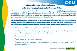O que deve ser observado nas
                     relações comEntidades do Terceiro Setor
- O acesso aos recursos públicos deve ser restrito apenas às entidades possuidoras de
  condições, avaliáveis precedentem    ente à aprovação dos ajustes, aferíveis por sua
  legalidade e pelos resultados previam  ente comparados entre os alcançados pela gestão
  governam ental e os já obtidos pela entidade beneficiária.
- Os ajustes legalm ente autorizados, se firmados, necessitam ser precisos quanto ao seu
  objeto; ao estabelecimento de fato e sustentabilidade do ente parceiro, fatores estes que
  perm itirão acom panham  ento e avaliação dos órgãos públicos e da sociedade sobre:
    - Ae fe tiva c o nfia bilid a d e na p re s ta ç ã o d o s s e rviç o s
    - O a ting im e nto d o s ind ic a d o re s p a ra a fe riç ã o d o c um p rim e nto d o s p ro g ra m a s
      a p ro va d o s na s p e ç a s d e p la ne ja m e nto d o G o ve rno
    - Ao tim iz a ç ã o d o s re c urs o s
    - Ae x c e lê nc ia d o s s e rviç o s p re s ta d o s
    - As e g ura nç a p a ra a e la bo ra ç ã o d e c o nc lus ivo s p a re c e re s s o bre a a p lic a ç ã o d o s
      re c urs o s re p a s s a d o s
 