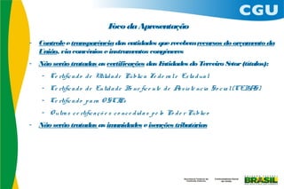 F da Apresentação
                                   oco
-   Controle e transparência das entidades que recebem recursos do orçamento da
    União, via convênios e instrumentos congêneres
-   Não serão tratadas as certificações das Entidades do Terceiro Setor (títulos):
     - Ce rtific a d o d e Utilid a d e Públic a Fe d e ra l e Es ta d ua l
     - Ce rtific a d o d e Entid a d e Be ne fic e nte d e A s is tê nc ia So c ia l (CEBA
                                                            s                             S)
     - Ce rtific a d o p a ra O SCI
                                  Ps
     - O utra s c e rtific a ç õ e s c o nc e d id a s p e lo Po d e r Públic o
-   Não serão tratadas as imunidades e isenções tributárias
 