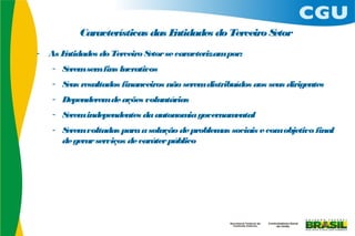 Características das Entidades do Terceiro Setor
-   As Entidades do Terceiro Setor se caracterizam por:
     - Serem sem fins lucrativos
     - S resultados financeiros não serem distribuídos aos seus dirigentes
        eus
     - Dependerem de ações voluntárias
     - Serem independentes da autonom governam
                                     ia       ental
     - Serem voltadas para a solução de problem sociais e com objetivo final
                                               as
       de gerar serviços de caráter público
 
