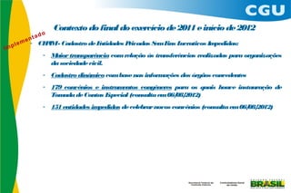 Contexto do final do exercício de 2011 e início de 2012
- CE IM- Cadastro de E
    P                 ntidades Privadas S F L
                                         em ins ucrativos Impedidas:
    - Maior transparência com relação às transferências realizadas para organizações
      da sociedade civil.
    - Cadastro dinâm com base nas inform
                    ico                 ações dos órgãos concedentes
    - 179 convênios e instrum entos congêneres para os quais houve instauração de
      Tom ada de Contas Especial (consulta em 06/ 2012)
                                                 08/
    - 151 entidades impedidas de celebrar novos convênios (consulta em 06/ 2012)
                                                                          08/
 