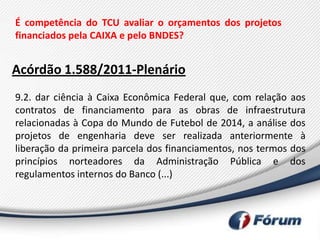 É competência do TCU avaliar o orçamentos dos projetos
financiados pela CAIXA e pelo BNDES?


Acórdão 1.588/2011-Plenário
9.2. dar ciência à Caixa Econômica Federal que, com relação aos
contratos de financiamento para as obras de infraestrutura
relacionadas à Copa do Mundo de Futebol de 2014, a análise dos
projetos de engenharia deve ser realizada anteriormente à
liberação da primeira parcela dos financiamentos, nos termos dos
princípios norteadores da Administração Pública e dos
regulamentos internos do Banco (...)
 