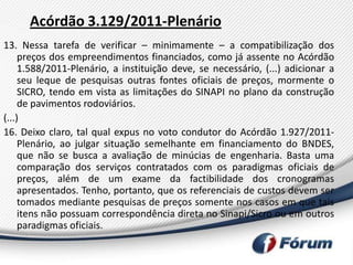 Acórdão 3.129/2011-Plenário
13. Nessa tarefa de verificar – minimamente – a compatibilização dos
     preços dos empreendimentos financiados, como já assente no Acórdão
     1.588/2011-Plenário, a instituição deve, se necessário, (...) adicionar a
     seu leque de pesquisas outras fontes oficiais de preços, mormente o
     SICRO, tendo em vista as limitações do SINAPI no plano da construção
     de pavimentos rodoviários.
(...)
16. Deixo claro, tal qual expus no voto condutor do Acórdão 1.927/2011-
     Plenário, ao julgar situação semelhante em financiamento do BNDES,
     que não se busca a avaliação de minúcias de engenharia. Basta uma
     comparação dos serviços contratados com os paradigmas oficiais de
     preços, além de um exame da factibilidade dos cronogramas
     apresentados. Tenho, portanto, que os referenciais de custos devem ser
     tomados mediante pesquisas de preços somente nos casos em que tais
     itens não possuam correspondência direta no Sinapi/Sicro ou em outros
     paradigmas oficiais.
 