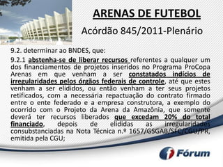 ARENAS DE FUTEBOL
                      Acórdão 845/2011-Plenário
9.2. determinar ao BNDES, que:
9.2.1 abstenha-se de liberar recursos referentes a qualquer um
dos financiamentos de projetos inseridos no Programa ProCopa
Arenas em que venham a ser constatados indícios de
irregularidades pelos órgãos federais de controle, até que estes
venham a ser elididos, ou então venham a ter seus projetos
retificados, com a necessária repactuação do contrato firmado
entre o ente federado e a empresa construtora, a exemplo do
ocorrido com o Projeto da Arena da Amazônia, que somente
deverá ter recursos liberados que excedam 20% do total
financiado,    depois    de     elididas   as    irregularidades
consubstanciadas na Nota Técnica n.º 1657/GSGAB/SFC/CGU/PR,
emitida pela CGU;
 