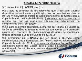 Acórdão 1.977/2012-Plenário
9.2. determinar à (...) CAIXA que (...):
9.2.1. para os contratos de financiamento que já possuem cláusula
dispositiva determinando a publicação dos documentos inscritos na
IN-TCU nº 62/2010 no Portal de Acompanhamento de Gastos para a
Copa do Mundo de Futebol de 2014(...), somente repasse recursos na
medida em que os mutuários estejam em adimplência no
cumprimento de tal obrigação;
9.2.2. para os demais contratos(...), informe ao Tribunal de Contas da
União as providências adotadas junto aos tomadores para promover
ajustes nos contratos de financiamentos de obras de mobilidade
urbana atinentes à Copa do Mundo de 2014(...);
9.3. determinar ao (...)BNDES que (...) passe a observar, como
condicionante aos desembolsos dos financiamentos relacionados à
Copa do Mundo de 2014, a tempestiva alimentação do Portal de
Acompanhamento dos Gastos para a Copa do Mundo de 2014,
mantido pelo Senado Federal, em atendimento ao art. 3º da IN-TCU
nº 62/2010;
 