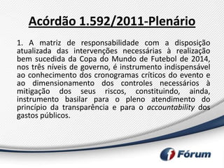 Acórdão 1.592/2011-Plenário
1. A matriz de responsabilidade com a disposição
atualizada das intervenções necessárias à realização
bem sucedida da Copa do Mundo de Futebol de 2014,
nos três níveis de governo, é instrumento indispensável
ao conhecimento dos cronogramas críticos do evento e
ao dimensionamento dos controles necessários à
mitigação dos seus riscos, constituindo, ainda,
instrumento basilar para o pleno atendimento do
princípio da transparência e para o accountability dos
gastos públicos.
 