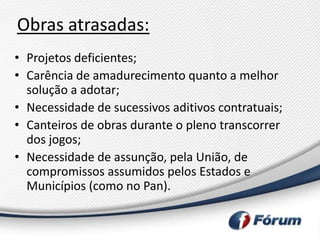 Obras atrasadas:
• Projetos deficientes;
• Carência de amadurecimento quanto a melhor
  solução a adotar;
• Necessidade de sucessivos aditivos contratuais;
• Canteiros de obras durante o pleno transcorrer
  dos jogos;
• Necessidade de assunção, pela União, de
  compromissos assumidos pelos Estados e
  Municípios (como no Pan).
 
