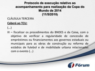 Protocolo de execução relativo ao
        acompanhamento para realização da Copa do
                          Mundo de 2014
                            (11/5/2010)
CLÁUSULA TERCEIRA
Caberá ao TCU:
(...)
III – fiscalizar os procedimentos do BNDES e da Caixa, com o
    objetivo de verificar a regularidade de concessão de
    empréstimos ou financiamentos aos governos estaduais ou
    municipais para as obras de construção ou reforma de
    estádios de futebol e de mobilidade urbana relacionadas
    com o evento (...)
 