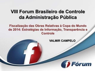 VIII Forum Brasileiro de Controle
      da Administração Pública
Fiscalização das Obras Relativas à Copa do Mundo
de 2014: Estratégias de Informação, Transparência e
                      Controle

                          VALMIR CAMPELO
 