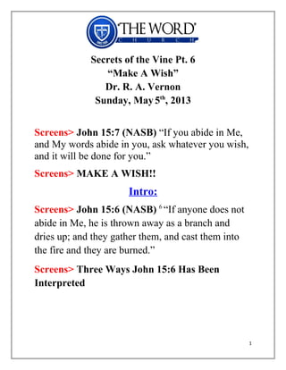 Secrets of the Vine Pt. 6
“Make A Wish”
Dr. R. A. Vernon
Sunday, May5th
, 2013
Screens> John 15:7 (NASB) “If you abide in Me,
and My words abide in you, ask whatever you wish,
and it will be done for you.”
Screens> MAKE A WISH!!
Intro:
Screens> John 15:6 (NASB) 6
“If anyone does not
abide in Me, he is thrown away as a branch and
dries up; and they gather them, and cast them into
the fire and they are burned.”
Screens> Three Ways John 15:6 Has Been
Interpreted
1
 