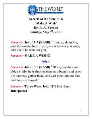   	
  
1	
  
	
  
Secrets of the Vine Pt. 6
“Make A Wish”
Dr. R. A. Vernon
Sunday, May 5th
, 2013
Screens> John 15:7 (NASB) “If you abide in Me,
and My words abide in you, ask whatever you wish,
and it will be done for you.”
Screens> MAKE A WISH!!
Intro:
Screens> John 15:6 (NASB) 6
“If anyone does not
abide in Me, he is thrown away as a branch and dries
up; and they gather them, and cast them into the fire
and they are burned.”
Screens> Three Ways John 15:6 Has Been
Interpreted
 