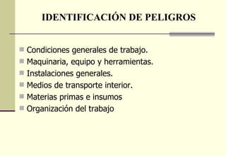 IDENTIFICACIÓN DE PELIGROS


 Condiciones generales de trabajo.
 Maquinaria, equipo y herramientas.
 Instalaciones generales.
 Medios de transporte interior.
 Materias primas e insumos
 Organización del trabajo
 