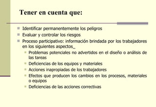 Tener en cuenta que:

 Identificar permanentemente los peligros
 Evaluar y controlar los riesgos
 Proceso participativo: información brindada por los trabajadores
  en los siguientes aspectos_
    Problemas potenciales no advertidos en el diseño o análisis de
     las tareas
    Deficiencias de los equipos y materiales
    Acciones inapropiadas de los trabajadores
    Efectos que producen los cambios en los procesos, materiales
     o equipos
    Deficiencias de las acciones correctivas
 