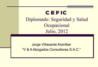 C E F IC
  Diplomado: Seguridad y Salud
         Ocupacional
          Julio, 2012

      Jorge Villasante Araníbar
“V & A Abogados Consultores S.A.C.”
 
