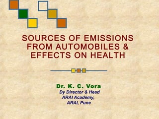 SOURCES OF EMISSIONS
 FROM AUTOMOBILES &
  EFFECTS ON HEALTH


      Dr. K. C . Vor a
       Dy Director & Head
        ARAI Academy,
          ARAI, Pune
 