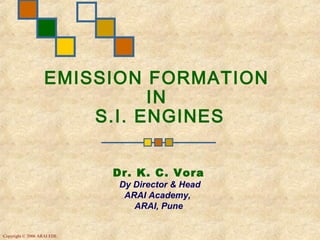 EMISSION FORMATION
                             IN
                       S.I. ENGINES


                            Dr. K. C. Vora
                            Dy Director & Head
                             ARAI Academy,
                               ARAI, Pune


Copyright © 2006 ARAI EDL
 