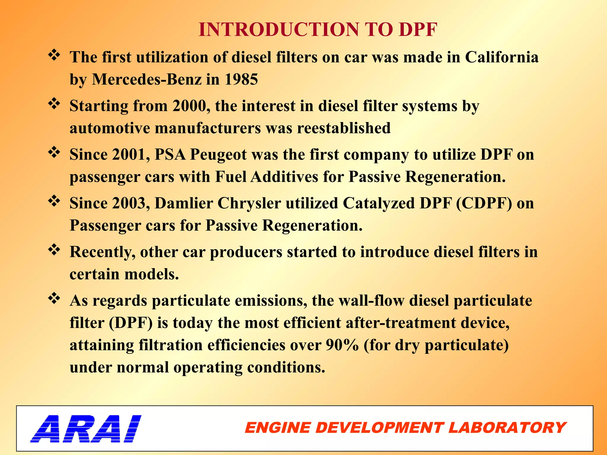 INTRODUCTION TO DPF
 The first utilization of diesel filters on car was made in California
  by Mercedes-Benz in 1985
 Starting from 2000, the interest in diesel filter systems by
  automotive manufacturers was reestablished
 Since 2001, PSA Peugeot was the first company to utilize DPF on
  passenger cars with Fuel Additives for Passive Regeneration.
 Since 2003, Damlier Chrysler utilized Catalyzed DPF (CDPF) on
  Passenger cars for Passive Regeneration.
 Recently, other car producers started to introduce diesel filters in
  certain models.
 As regards particulate emissions, the wall-flow diesel particulate
  filter (DPF) is today the most efficient after-treatment device,
  attaining filtration efficiencies over 90% (for dry particulate)
  under normal operating conditions.


                            ENGINE DEVELOPMENT LABORATORY
                                                       20
 