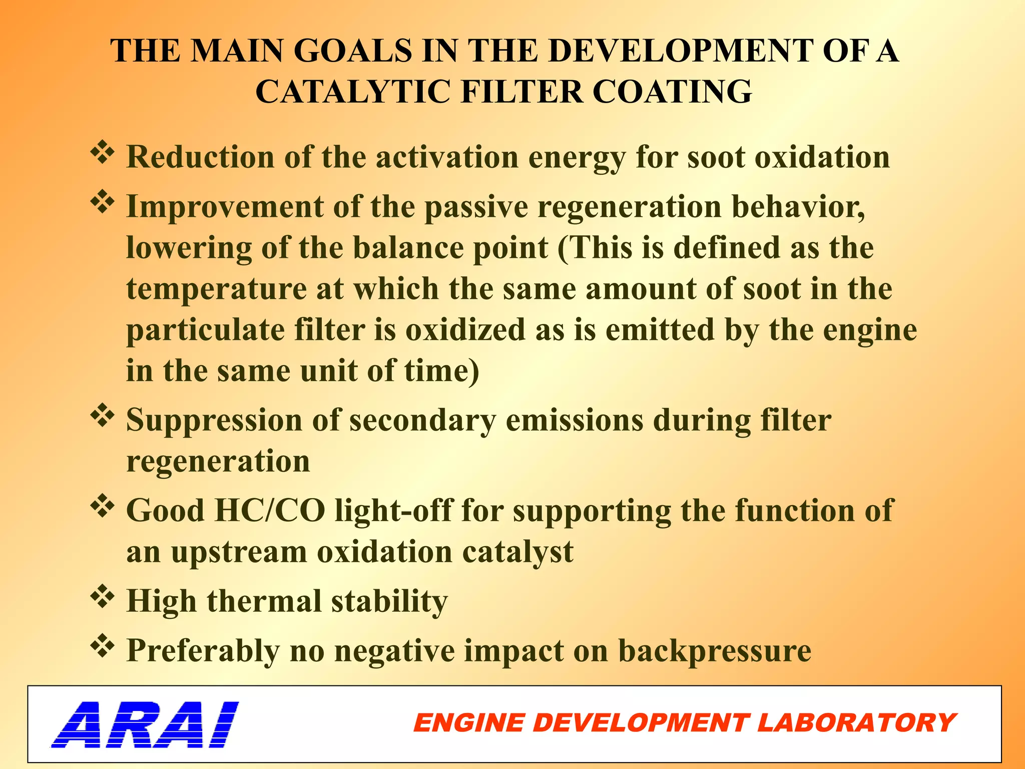 THE MAIN GOALS IN THE DEVELOPMENT OF A
        CATALYTIC FILTER COATING
 Reduction of the activation energy for soot oxidation
 Improvement of the passive regeneration behavior,
  lowering of the balance point (This is defined as the
  temperature at which the same amount of soot in the
  particulate filter is oxidized as is emitted by the engine
  in the same unit of time)
 Suppression of secondary emissions during filter
  regeneration
 Good HC/CO light-off for supporting the function of
  an upstream oxidation catalyst
 High thermal stability
 Preferably no negative impact on backpressure

                       ENGINE DEVELOPMENT LABORATORY
                                                  36
 