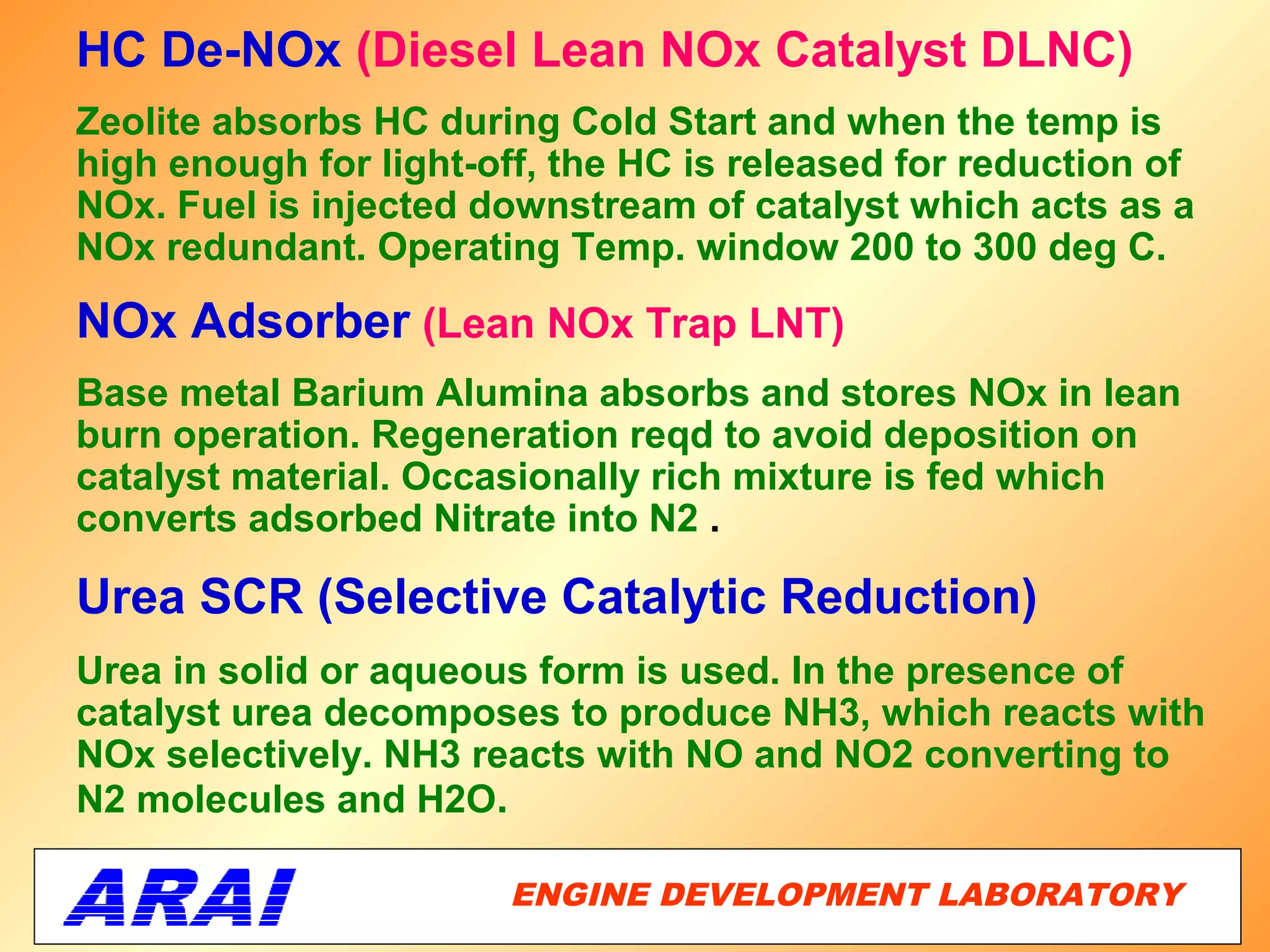 HC De-NOx (Diesel Lean NOx Catalyst DLNC)
Zeolite absorbs HC during Cold Start and when the temp is
high enough for light-off, the HC is released for reduction of
NOx. Fuel is injected downstream of catalyst which acts as a
NOx redundant. Operating Temp. window 200 to 300 deg C.

NOx Adsorber (Lean NOx Trap LNT)
Base metal Barium Alumina absorbs and stores NOx in lean
burn operation. Regeneration reqd to avoid deposition on
catalyst material. Occasionally rich mixture is fed which
converts adsorbed Nitrate into N2 .

Urea SCR (Selective Catalytic Reduction)
Urea in solid or aqueous form is used. In the presence of
catalyst urea decomposes to produce NH3, which reacts with
NOx selectively. NH3 reacts with NO and NO2 converting to
N2 molecules and H2O.

                        ENGINE DEVELOPMENT LABORATORY
                                                   42
 