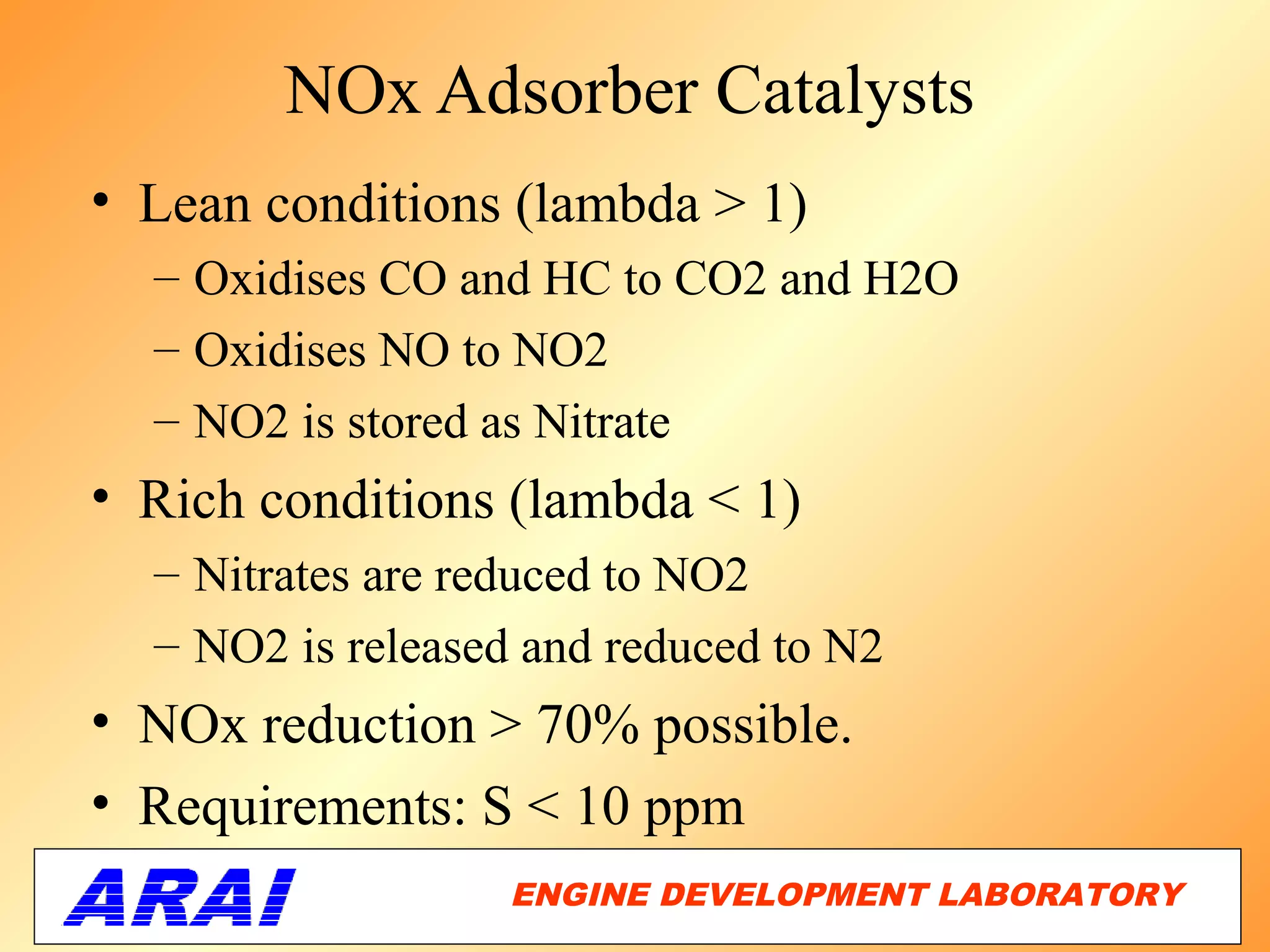 NOx Adsorber Catalysts
• Lean conditions (lambda > 1)
  – Oxidises CO and HC to CO2 and H2O
  – Oxidises NO to NO2
  – NO2 is stored as Nitrate
• Rich conditions (lambda < 1)
  – Nitrates are reduced to NO2
  – NO2 is released and reduced to N2
• NOx reduction > 70% possible.
• Requirements: S < 10 ppm
                   ENGINE DEVELOPMENT LABORATORY
                                              46
 
