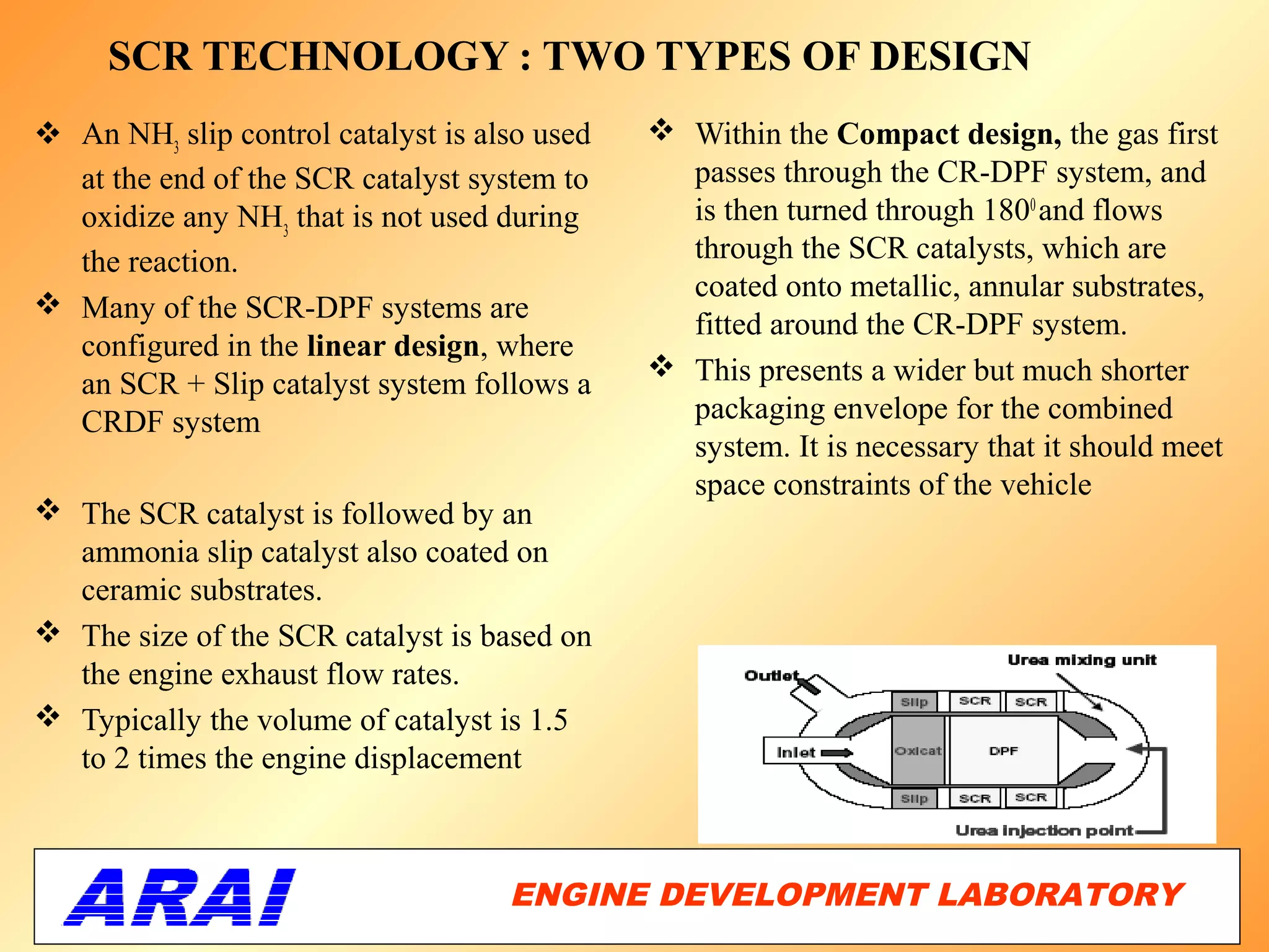 SCR TECHNOLOGY : TWO TYPES OF DESIGN
 An NH3 slip control catalyst is also used    Within the Compact design, the gas first
  at the end of the SCR catalyst system to      passes through the CR-DPF system, and
  oxidize any NH3 that is not used during       is then turned through 1800 and flows
  the reaction.                                 through the SCR catalysts, which are
                                                coated onto metallic, annular substrates,
 Many of the SCR-DPF systems are
                                                fitted around the CR-DPF system.
  configured in the linear design, where
                                               This presents a wider but much shorter
  an SCR + Slip catalyst system follows a
  CRDF system                                   packaging envelope for the combined
                                                system. It is necessary that it should meet
                                                space constraints of the vehicle
 The SCR catalyst is followed by an
  ammonia slip catalyst also coated on
  ceramic substrates.
 The size of the SCR catalyst is based on
  the engine exhaust flow rates.
 Typically the volume of catalyst is 1.5
  to 2 times the engine displacement



                                    ENGINE DEVELOPMENT LABORATORY
                                                               57
 