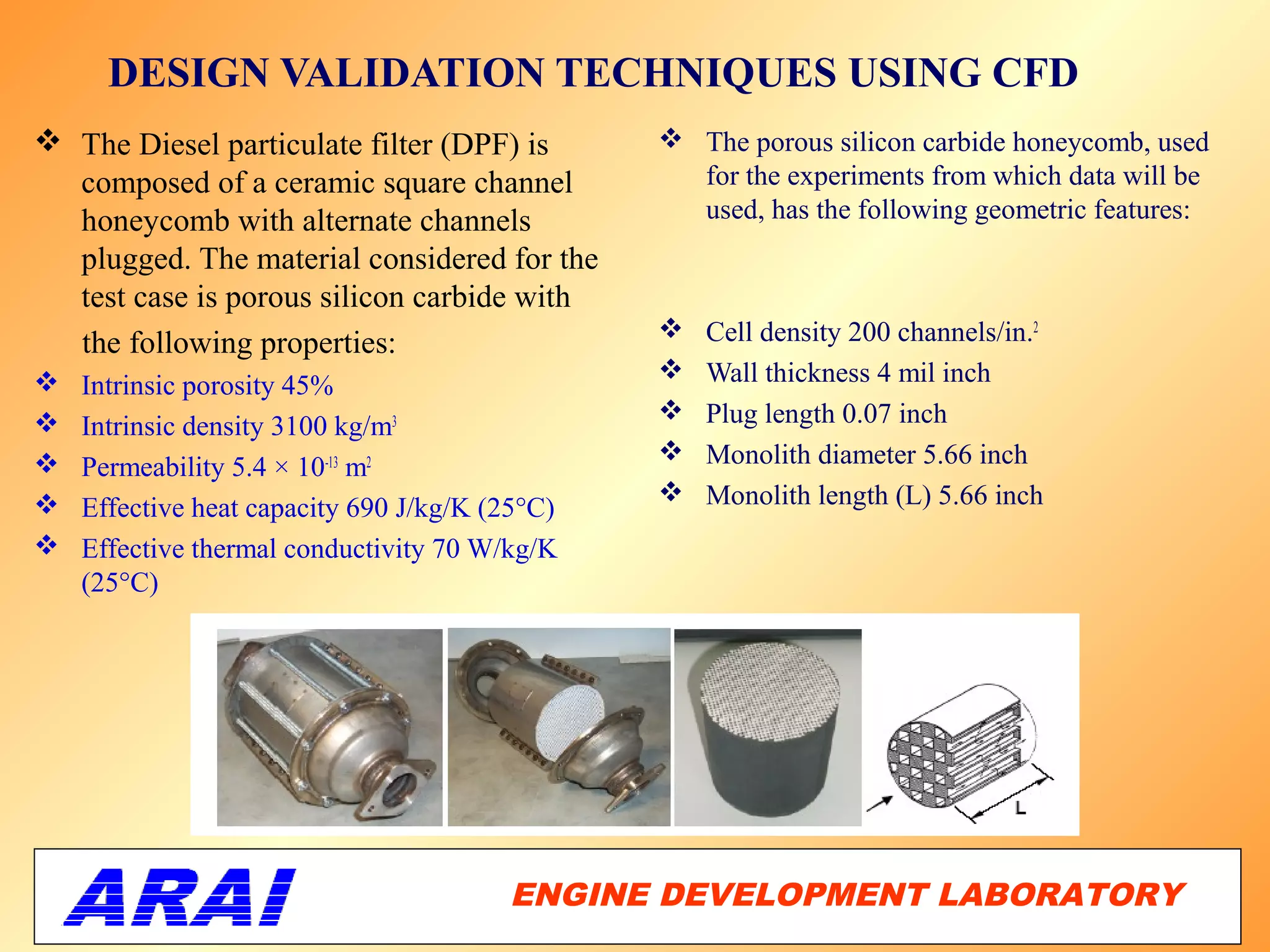 DESIGN VALIDATION TECHNIQUES USING CFD
 The Diesel particulate filter (DPF) is         The porous silicon carbide honeycomb, used
  composed of a ceramic square channel            for the experiments from which data will be
  honeycomb with alternate channels               used, has the following geometric features:
  plugged. The material considered for the
  test case is porous silicon carbide with
                                                   Cell density 200 channels/in.2
  the following properties:
                                                  Wall thickness 4 mil inch
    Intrinsic porosity 45%
                                                  Plug length 0.07 inch
    Intrinsic density 3100 kg/m3
                                                  Monolith diameter 5.66 inch
    Permeability 5.4 × 10-13 m2
                                                  Monolith length (L) 5.66 inch
    Effective heat capacity 690 J/kg/K (25°C)
   Effective thermal conductivity 70 W/kg/K
    (25°C)




                                        ENGINE DEVELOPMENT LABORATORY
                                                                   62
 