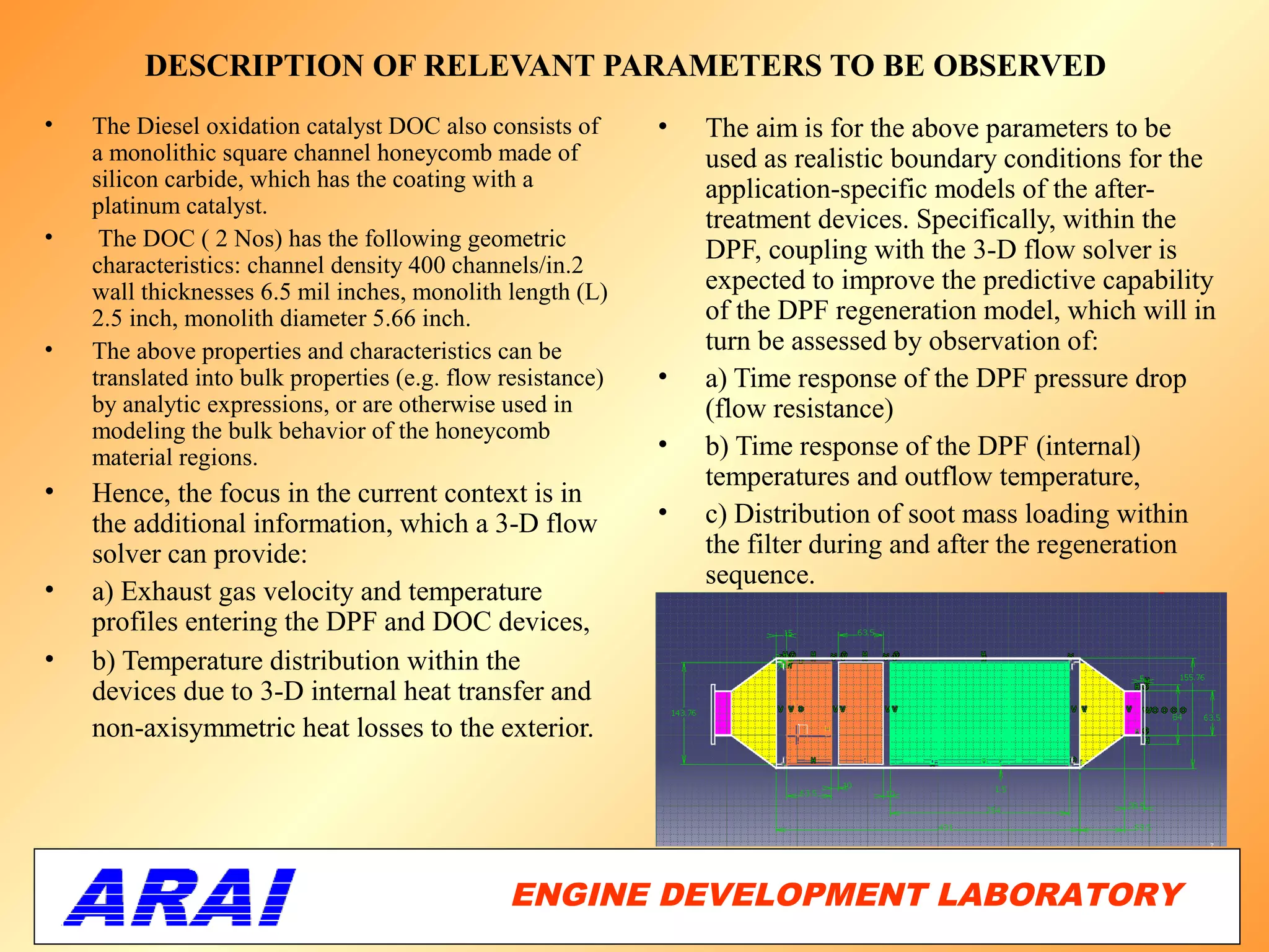 DESCRIPTION OF RELEVANT PARAMETERS TO BE OBSERVED
•   The Diesel oxidation catalyst DOC also consists of       •   The aim is for the above parameters to be
    a monolithic square channel honeycomb made of                used as realistic boundary conditions for the
    silicon carbide, which has the coating with a                application-specific models of the after-
    platinum catalyst.
                                                                 treatment devices. Specifically, within the
•    The DOC ( 2 Nos) has the following geometric                DPF, coupling with the 3-D flow solver is
    characteristics: channel density 400 channels/in.2
    wall thicknesses 6.5 mil inches, monolith length (L)         expected to improve the predictive capability
    2.5 inch, monolith diameter 5.66 inch.                       of the DPF regeneration model, which will in
•   The above properties and characteristics can be              turn be assessed by observation of:
    translated into bulk properties (e.g. flow resistance)   •   a) Time response of the DPF pressure drop
    by analytic expressions, or are otherwise used in            (flow resistance)
    modeling the bulk behavior of the honeycomb
    material regions.                                        •   b) Time response of the DPF (internal)
                                                                 temperatures and outflow temperature,
•   Hence, the focus in the current context is in
    the additional information, which a 3-D flow             •   c) Distribution of soot mass loading within
    solver can provide:                                          the filter during and after the regeneration
                                                                 sequence.
•   a) Exhaust gas velocity and temperature
    profiles entering the DPF and DOC devices,
•   b) Temperature distribution within the
    devices due to 3-D internal heat transfer and
    non-axisymmetric heat losses to the exterior.




                                               ENGINE DEVELOPMENT LABORATORY
                                                                          63
 