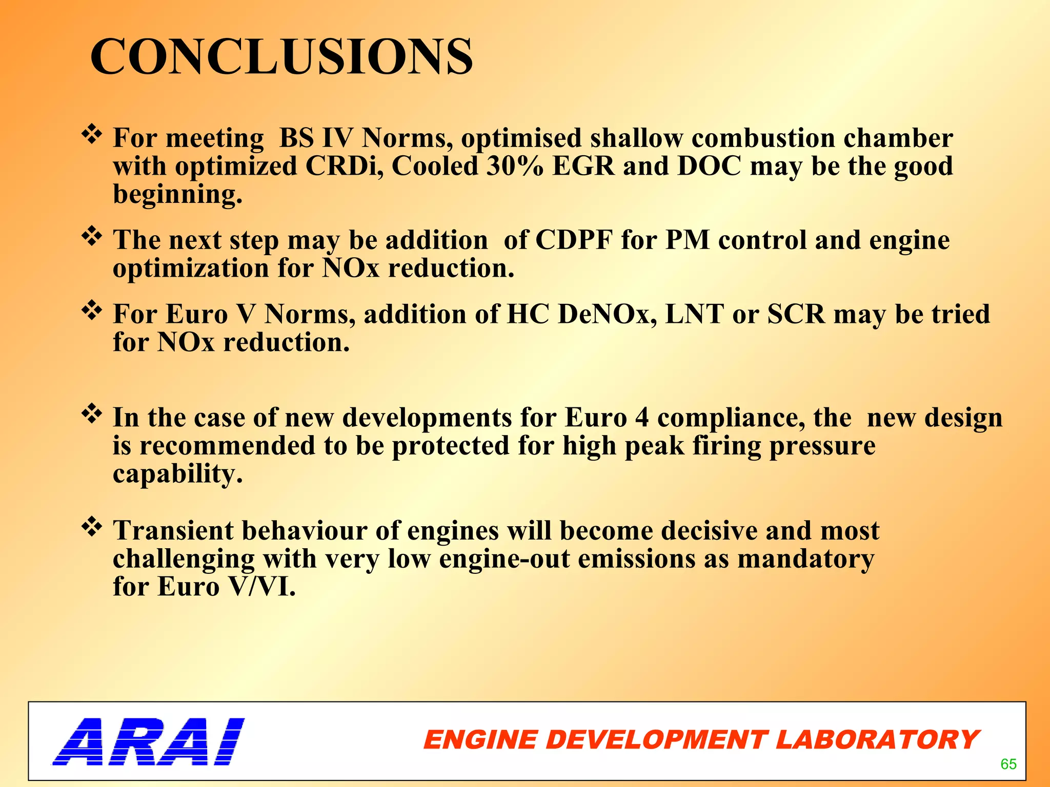 CONCLUSIONS
 For meeting BS IV Norms, optimised shallow combustion chamber
  with optimized CRDi, Cooled 30% EGR and DOC may be the good
  beginning.
 The next step may be addition of CDPF for PM control and engine
  optimization for NOx reduction.
 For Euro V Norms, addition of HC DeNOx, LNT or SCR may be tried
  for NOx reduction.

 In the case of new developments for Euro 4 compliance, the new design
  is recommended to be protected for high peak firing pressure
  capability.
 Transient behaviour of engines will become decisive and most
  challenging with very low engine-out emissions as mandatory
  for Euro V/VI.




                          ENGINE DEVELOPMENT LABORATORY
                                                     65
                                                                      65
 