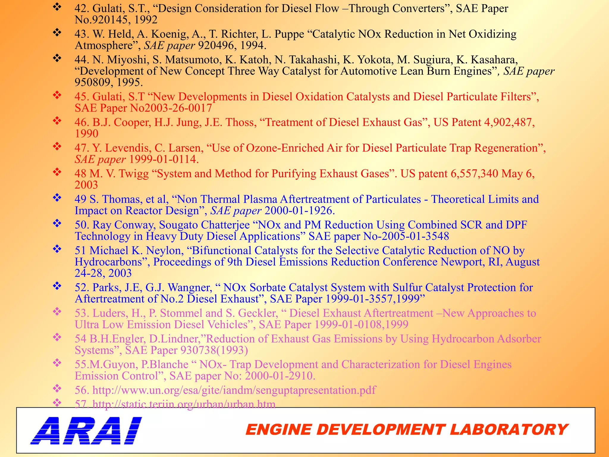    42. Gulati, S.T., “Design Consideration for Diesel Flow –Through Converters”, SAE Paper
    No.920145, 1992
   43. W. Held, A. Koenig, A., T. Richter, L. Puppe “Catalytic NOx Reduction in Net Oxidizing
    Atmosphere”, SAE paper 920496, 1994.
   44. N. Miyoshi, S. Matsumoto, K. Katoh, N. Takahashi, K. Yokota, M. Sugiura, K. Kasahara,
    “Development of New Concept Three Way Catalyst for Automotive Lean Burn Engines”, SAE paper
    950809, 1995.
   45. Gulati, S.T “New Developments in Diesel Oxidation Catalysts and Diesel Particulate Filters”,
    SAE Paper No2003-26-0017
   46. B.J. Cooper, H.J. Jung, J.E. Thoss, “Treatment of Diesel Exhaust Gas”, US Patent 4,902,487,
    1990
   47. Y. Levendis, C. Larsen, “Use of Ozone-Enriched Air for Diesel Particulate Trap Regeneration”,
    SAE paper 1999-01-0114.
   48 M. V. Twigg “System and Method for Purifying Exhaust Gases”. US patent 6,557,340 May 6,
    2003
   49 S. Thomas, et al, “Non Thermal Plasma Aftertreatment of Particulates - Theoretical Limits and
    Impact on Reactor Design”, SAE paper 2000-01-1926.
   50. Ray Conway, Sougato Chatterjee “NOx and PM Reduction Using Combined SCR and DPF
    Technology in Heavy Duty Diesel Applications” SAE paper No-2005-01-3548
   51 Michael K. Neylon, “Bifunctional Catalysts for the Selective Catalytic Reduction of NO by
    Hydrocarbons”, Proceedings of 9th Diesel Emissions Reduction Conference Newport, RI, August
    24-28, 2003
   52. Parks, J.E, G.J. Wangner, “ NOx Sorbate Catalyst System with Sulfur Catalyst Protection for
    Aftertreatment of No.2 Diesel Exhaust”, SAE Paper 1999-01-3557,1999”
   53. Luders, H., P. Stommel and S. Geckler, “ Diesel Exhaust Aftertreatment –New Approaches to
    Ultra Low Emission Diesel Vehicles”, SAE Paper 1999-01-0108,1999
   54 B.H.Engler, D.Lindner,”Reduction of Exhaust Gas Emissions by Using Hydrocarbon Adsorber
    Systems”, SAE Paper 930738(1993)
   55.M.Guyon, P.Blanche “ NOx- Trap Development and Characterization for Diesel Engines
    Emission Control”, SAE paper No: 2000-01-2910.
   56. http://www.un.org/esa/gite/iandm/senguptapresentation.pdf
   57. http://static.teriin.org/urban/urban.htm

                                      ENGINE DEVELOPMENT LABORATORY
                                                                 69
 
