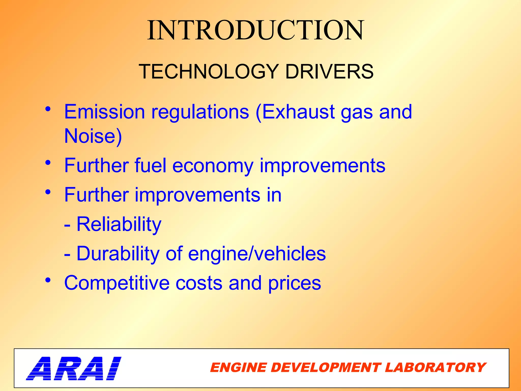 INTRODUCTION
         TECHNOLOGY DRIVERS
• Emission regulations (Exhaust gas and
  Noise)
• Further fuel economy improvements
• Further improvements in
  - Reliability
  - Durability of engine/vehicles
• Competitive costs and prices



                 ENGINE DEVELOPMENT LABORATORY
                                             3
 