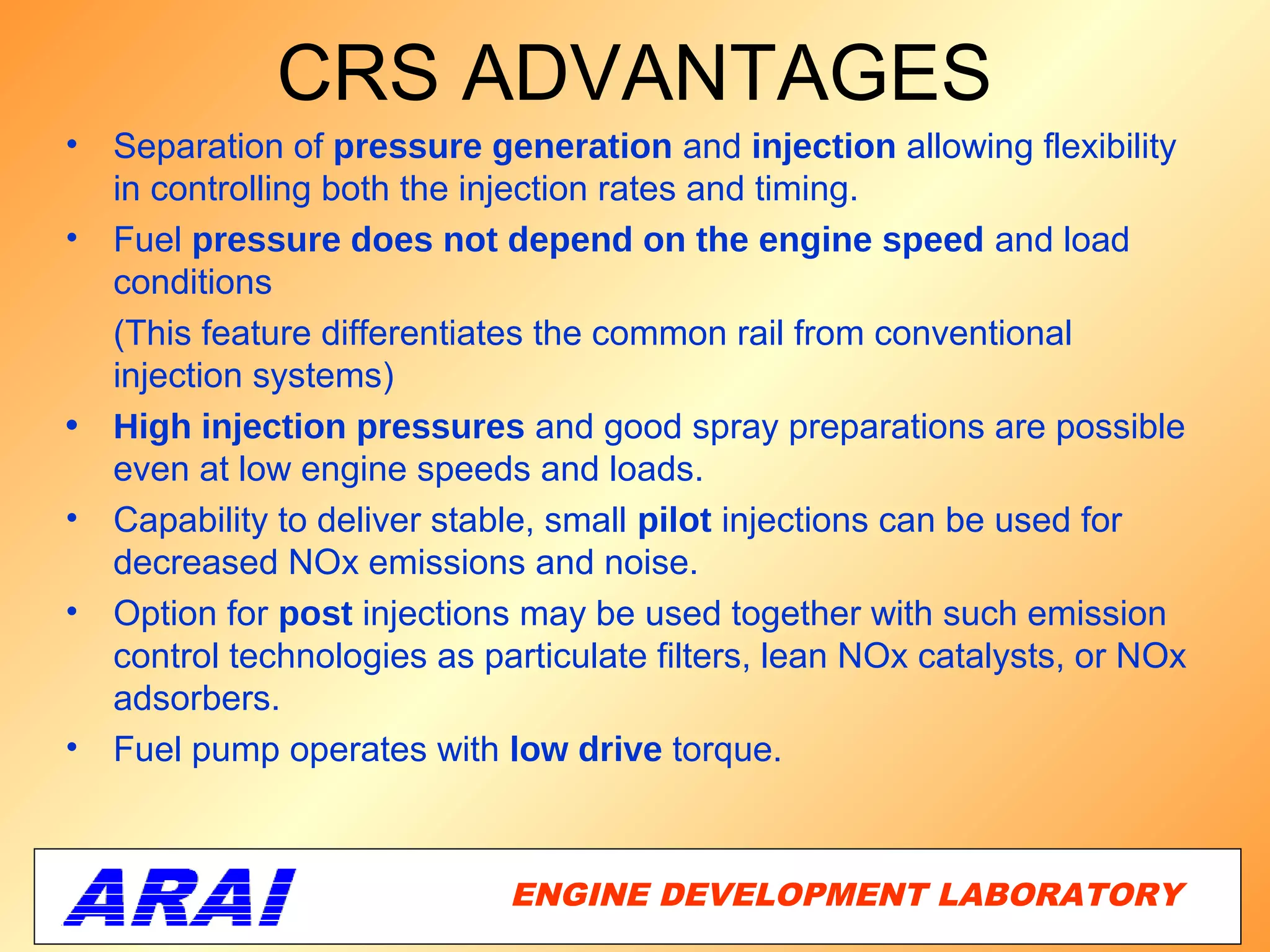 CRS ADVANTAGES
•   Separation of pressure generation and injection allowing flexibility
    in controlling both the injection rates and timing.
•   Fuel pressure does not depend on the engine speed and load
    conditions
    (This feature differentiates the common rail from conventional
    injection systems)
•   High injection pressures and good spray preparations are possible
    even at low engine speeds and loads.
•   Capability to deliver stable, small pilot injections can be used for
    decreased NOx emissions and noise.
•   Option for post injections may be used together with such emission
    control technologies as particulate filters, lean NOx catalysts, or NOx
    adsorbers.
•   Fuel pump operates with low drive torque.



                              ENGINE DEVELOPMENT LABORATORY
                                                         33
 