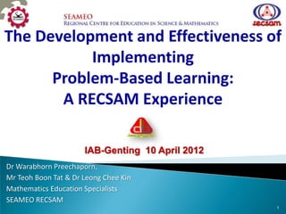 The Development and Effectiveness of
           Implementing
      Problem-Based Learning:
       A RECSAM Experience

                      IAB-Genting 10 April 2012
Dr Warabhorn Preechaporn,
Mr Teoh Boon Tat & Dr Leong Chee Kin
Mathematics Education Specialists
SEAMEO RECSAM
                                                  1
 