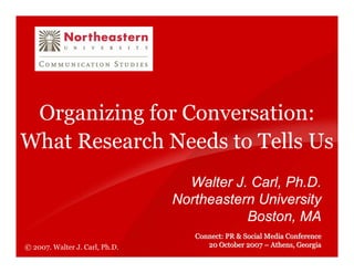Organizing for Conversation:
What Research Needs to Tells Us
                                  Walter J. Carl, Ph.D.
                                Northeastern University
                                           Boston, MA
                                   Connect: PR & Social Media Conference
                                      20 October 2007 – Athens, Georgia
© 2007. Walter J. Carl, Ph.D.