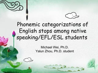 Phonemic categorizations of English stops among native speaking/EFL/ESL students  Michael Wei, Ph.D. Yalun Zhou, Ph.D. student 