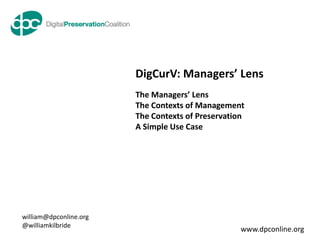 DigCurV: Managers’ Lens
                        The Managers’ Lens
                        The Contexts of Management
                        The Contexts of Preservation
                        A Simple Use Case




william@dpconline.org
@williamkilbride
                                                   www.dpconline.org
 