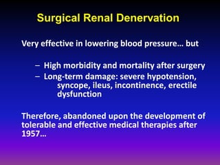 Surgical Renal Denervation

Very effective in lowering blood pressure… but

   – High morbidity and mortality after surgery
   – Long-term damage: severe hypotension,
        syncope, ileus, incontinence, erectile
        dysfunction

Therefore, abandoned upon the development of
tolerable and effective medical therapies after
1957…
 