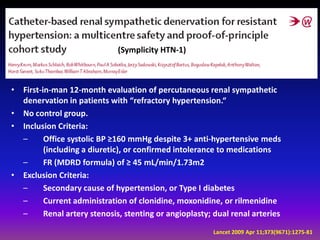 (Symplicity HTN-1)



•   First-in-man 12-month evaluation of percutaneous renal sympathetic
    denervation in patients with “refractory hypertension.“
•   No control group.
•   Inclusion Criteria:
    –      Office systolic BP ≥160 mmHg despite 3+ anti-hypertensive meds
           (including a diuretic), or confirmed intolerance to medications
    –      FR (MDRD formula) of ≥ 45 mL/min/1.73m2
•   Exclusion Criteria:
    –      Secondary cause of hypertension, or Type I diabetes
    –      Current administration of clonidine, moxonidine, or rilmenidine
    –      Renal artery stenosis, stenting or angioplasty; dual renal arteries
                                                          Lancet 2009 Apr 11;373(9671):1275-81
 
