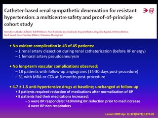 • No evident complication in 43 of 45 patients:
   – 1 renal artery dissection during renal catheterization (before RF energy)
   – 1 femoral artery pseudoaneurysm

• No long-term vascular complications observed:
   – 18 patients with follow-up angiograms (14-30 days post-procedure)
   – 31 with MRA or CTA at 6-months post-procedure

• 4.7 ± 1.5 anti-hypertensive drugs at baseline; unchanged at follow-up
   • 3 patients required reduction of medications after normalization of BP
   • 9 patients had their medications increased:
         – 5 were BP responders: >10mmHg BP reduction prior to med increase
         – 4 were BP non responders

                                                      Lancet 2009 Apr 11;373(9671):1275-81
 